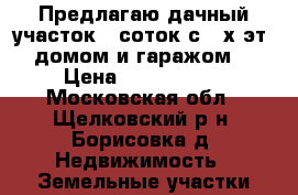  Предлагаю дачный участок 6 соток с 2-х эт. домом и гаражом  › Цена ­ 1 800 000 - Московская обл., Щелковский р-н, Борисовка д. Недвижимость » Земельные участки продажа   . Московская обл.